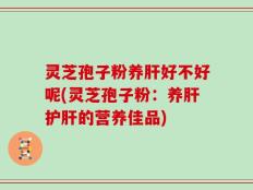 灵芝孢子粉养肝好不好呢(灵芝孢子粉：养肝护肝的营养佳品)