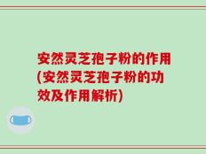 安然灵芝孢子粉的作用(安然灵芝孢子粉的功效及作用解析)