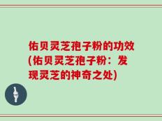 佑贝灵芝孢子粉的功效(佑贝灵芝孢子粉：发现灵芝的神奇之处)