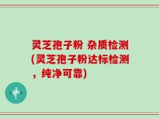 灵芝孢子粉 杂质检测(灵芝孢子粉达标检测，纯净可靠)