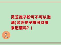 灵芝孢子粉可不可以泡酒(灵芝孢子粉可以用来泡酒吗？)