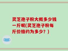 灵芝孢子粉大概多少钱一斤呢(灵芝孢子粉每斤价格约为多少？)