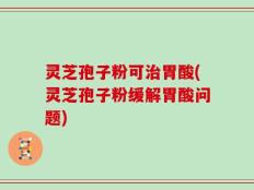 灵芝孢子粉可治胃酸(灵芝孢子粉缓解胃酸问题)