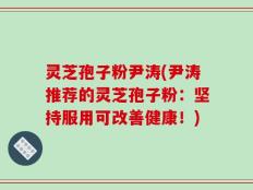灵芝孢子粉尹涛(尹涛推荐的灵芝孢子粉：坚持服用可改善健康！)