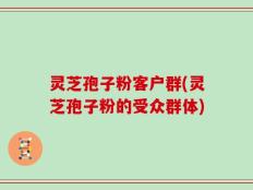 灵芝孢子粉客户群(灵芝孢子粉的受众群体)