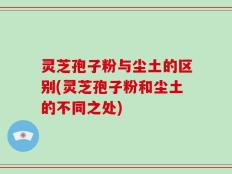 灵芝孢子粉与尘土的区别(灵芝孢子粉和尘土的不同之处)