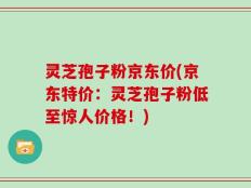 灵芝孢子粉京东价(京东特价：灵芝孢子粉低至惊人价格！)