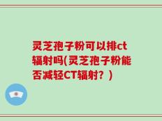 灵芝孢子粉可以排ct辐射吗(灵芝孢子粉能否减轻CT辐射？)