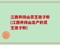 江西井冈山灵芝孢子粉(江西井冈山出产的灵芝孢子粉)