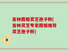 吉林霞姐灵芝孢子粉(吉林灵芝专家霞姐推荐灵芝孢子粉)