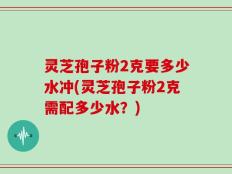 灵芝孢子粉2克要多少水冲(灵芝孢子粉2克需配多少水？)