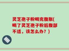 灵芝孢子粉喝完腹胀(喝了灵芝孢子粉后腹部不适，该怎么办？)