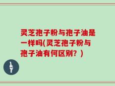 灵芝孢子粉与孢子油是一样吗(灵芝孢子粉与孢子油有何区别？)