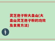 灵芝孢子粉大盘山(大盘山灵芝孢子粉的功效及食用方法)