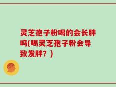 灵芝孢子粉喝的会长胖吗(喝灵芝孢子粉会导致发胖？)