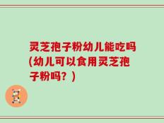 灵芝孢子粉幼儿能吃吗(幼儿可以食用灵芝孢子粉吗？)