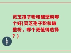灵芝孢子粉和破壁粉哪个好(灵芝孢子粉和破壁粉，哪个更值得选择？)