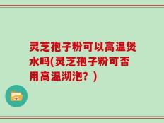 灵芝孢子粉可以高温煲水吗(灵芝孢子粉可否用高温沏泡？)