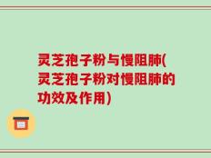灵芝孢子粉与慢阻肺(灵芝孢子粉对慢阻肺的功效及作用)