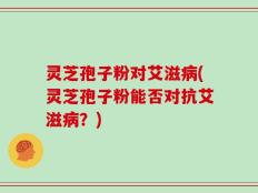 灵芝孢子粉对艾滋病(灵芝孢子粉能否对抗艾滋病？)