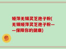 娅萍无锡灵芝孢子粉(无锡娅萍灵芝孢子粉——保障你的健康)