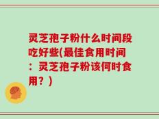灵芝孢子粉什么时间段吃好些(最佳食用时间：灵芝孢子粉该何时食用？)