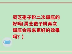 灵芝孢子粉二次碾压的好吗(灵芝孢子粉再次碾压会带来更好的效果吗？)