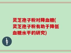 灵芝孢子粉对降血糖(灵芝孢子粉有助于降低血糖水平的研究)