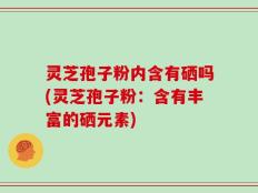 灵芝孢子粉内含有硒吗(灵芝孢子粉：含有丰富的硒元素)