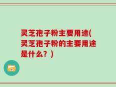 灵芝孢子粉主要用途(灵芝孢子粉的主要用途是什么？)