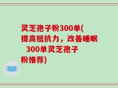 灵芝孢子粉300单(提高抵抗力，改善睡眠  300单灵芝孢子粉推荐)