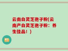 云南白灵芝孢子粉(云南产白灵芝孢子粉：养生佳品！)