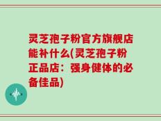 灵芝孢子粉官方旗舰店能补什么(灵芝孢子粉正品店：强身健体的必备佳品)