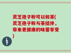 灵芝孢子粉可以和茶(灵芝孢子粉与茶结伴，带来更健康的味蕾享受)