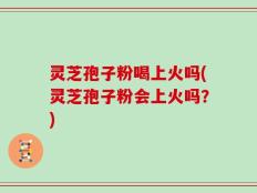 灵芝孢子粉喝上火吗(灵芝孢子粉会上火吗？)