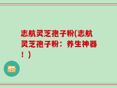 志航灵芝孢子粉(志航灵芝孢子粉：养生神器！)