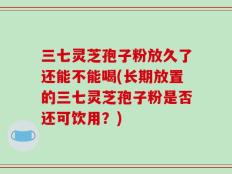 三七灵芝孢子粉放久了还能不能喝(长期放置的三七灵芝孢子粉是否还可饮用？)