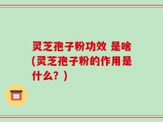 灵芝孢子粉功效 是啥(灵芝孢子粉的作用是什么？)