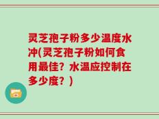 灵芝孢子粉多少温度水冲(灵芝孢子粉如何食用最佳？水温应控制在多少度？)