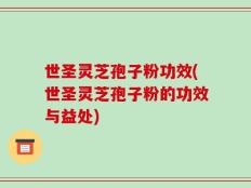 世圣灵芝孢子粉功效(世圣灵芝孢子粉的功效与益处)