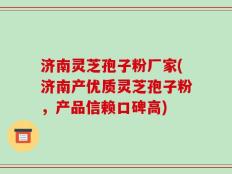 济南灵芝孢子粉厂家(济南产优质灵芝孢子粉，产品信赖口碑高)