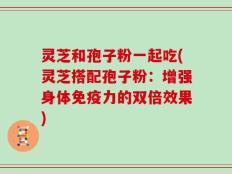 灵芝和孢子粉一起吃(灵芝搭配孢子粉：增强身体免疫力的双倍效果)