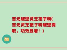 吉元破壁灵芝孢子粉(吉元灵芝孢子粉破壁提取，功效显著！)