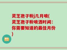 灵芝孢子粉j几月喷(灵芝孢子粉喷洒时间：你需要知道的最佳月份)