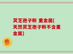灵芝孢子粉 重金属(天然灵芝孢子粉不含重金属)