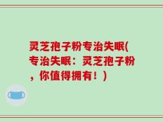 灵芝孢子粉专治失眠(专治失眠：灵芝孢子粉，你值得拥有！)