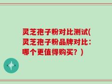 灵芝孢子粉对比测试(灵芝孢子粉品牌对比：哪个更值得购买？)