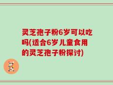 灵芝孢子粉6岁可以吃吗(适合6岁儿童食用的灵芝孢子粉探讨)