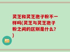 灵芝和灵芝孢子粉不一样吗(灵芝与灵芝孢子粉之间的区别是什么？)