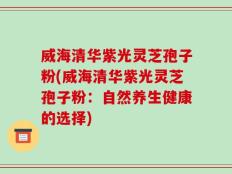 威海清华紫光灵芝孢子粉(威海清华紫光灵芝孢子粉：自然养生健康的选择)